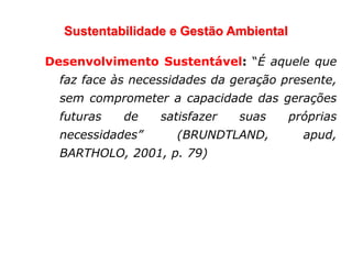 Sustentabilidade e Gestão Ambiental
Desenvolvimento Sustentável: “É aquele que
faz face às necessidades da geração presente,
sem comprometer a capacidade das gerações
futuras de satisfazer suas próprias
necessidades” (BRUNDTLAND, apud,
BARTHOLO, 2001, p. 79)
 