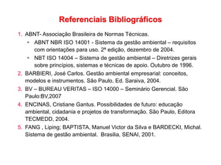 Referenciais Bibliográficos
1. ABNT- Associação Brasileira de Normas Técnicas.
 ABNT NBR ISO 14001 - Sistema da gestão ambiental – requisitos
com orientações para uso. 2ª edição, dezembro de 2004.
 NBT ISO 14004 – Sistema de gestão ambiental – Diretrizes gerais
sobre princípios, sistemas e técnicas de apoio. Outubro de 1996.
2. BARBIERI, José Carlos. Gestão ambiental empresarial: conceitos,
modelos e instrumentos. São Paulo, Ed. Saraiva, 2004.
3. BV – BUREAU VERITAS – ISO 14000 – Seminário Gerencial. São
Paulo:BV,2007
4. ENCINAS, Cristiane Gantus. Possibilidades de futuro: educação
ambiental, cidadania e projetos de transformação. São Paulo, Editora
TECMEDD, 2004.
5. FANG , Liping; BAPTISTA, Manuel Victor da Silva e BARDECKI, Michal.
Sistema de gestão ambiental. Brasilia, SENAI, 2001.
 