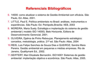 Referenciais Bibliográficos
6. 14000: como atualizar o sistema de Gestão Ambiental com eficácia. São
Paulo, Ed. Atlas, 2001.
7. LITTLE, Paul E. Política ambientais no Brasil: análises, instrumentos e
experiências. São Paulo: Ed. Peirópolis,Brasília: IIEB, 2003
8. MOREIRA, Maria Suely. Estratégia e implantação do sistema de gestão
ambiental ( modelo ISO 14000). Belo Horizonte, Editora de
Desenvolvimento Gerencial, 2001.
9. OLIVEIRA, Djalma de Pinho Rebouças. Planejamento estratégico:
conceitos, metodologia, prática. 21ª ed. São Paulo: Atlas, 2004
10.REIS, Luis Felipe Sanches de Souza Dias e QUEIROZ, Sandra Mara
Pereira. Gestão ambiental em pequenas e médias empresas. Rio de
Janeiro, Qualitymark Ed., 2002.
11.SEIFFERT, Mari Elizabete Bernardini. ISO14001 Sistemas de gestão
ambiental: implantação objetiva e econômica. São Paulo: Atlas, 2005.
 