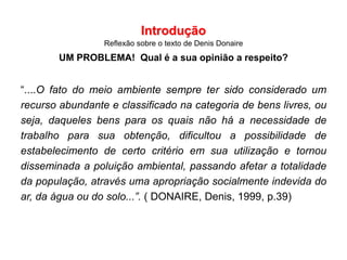 Introdução
Reflexão sobre o texto de Denis Donaire
UM PROBLEMA! Qual é a sua opinião a respeito?
“....O fato do meio ambiente sempre ter sido considerado um
recurso abundante e classificado na categoria de bens livres, ou
seja, daqueles bens para os quais não há a necessidade de
trabalho para sua obtenção, dificultou a possibilidade de
estabelecimento de certo critério em sua utilização e tornou
disseminada a poluição ambiental, passando afetar a totalidade
da população, através uma apropriação socialmente indevida do
ar, da água ou do solo...”. ( DONAIRE, Denis, 1999, p.39)
 