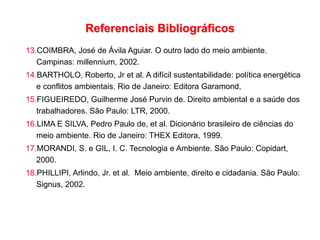 Referenciais Bibliográficos
13.COIMBRA, José de Ávila Aguiar. O outro lado do meio ambiente.
Campinas: millennium, 2002.
14.BARTHOLO, Roberto, Jr et al. A difícil sustentabilidade: política energética
e conflitos ambientais. Rio de Janeiro: Editora Garamond,
15.FIGUEIREDO, Guilherme José Purvin de. Direito ambiental e a saúde dos
trabalhadores. São Paulo: LTR, 2000.
16.LIMA E SILVA, Pedro Paulo de, et al. Dicionário brasileiro de ciências do
meio ambiente. Rio de Janeiro: THEX Editora, 1999.
17.MORANDI, S. e GIL, I. C. Tecnologia e Ambiente. São Paulo: Copidart,
2000.
18.PHILLIPI, Arlindo, Jr. et al. Meio ambiente, direito e cidadania. São Paulo:
Signus, 2002.
 