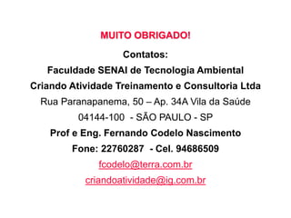 MUITO OBRIGADO!
Contatos:
Faculdade SENAI de Tecnologia Ambiental
Criando Atividade Treinamento e Consultoria Ltda
Rua Paranapanema, 50 – Ap. 34A Vila da Saúde
04144-100 - SÃO PAULO - SP
Prof e Eng. Fernando Codelo Nascimento
Fone: 22760287 - Cel. 94686509
fcodelo@terra.com.br
criandoatividade@ig.com.br
 