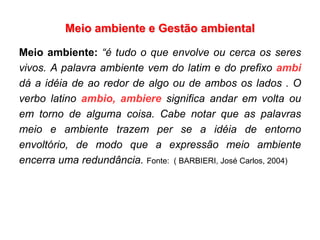 Meio ambiente e Gestão ambiental
Meio ambiente: “é tudo o que envolve ou cerca os seres
vivos. A palavra ambiente vem do latim e do prefixo ambi
dá a idéia de ao redor de algo ou de ambos os lados . O
verbo latino ambio, ambiere significa andar em volta ou
em torno de alguma coisa. Cabe notar que as palavras
meio e ambiente trazem per se a idéia de entorno
envoltório, de modo que a expressão meio ambiente
encerra uma redundância. Fonte: ( BARBIERI, José Carlos, 2004)
 