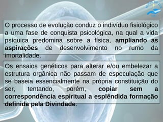 O processo de evolução conduz o indivíduo fisiológico
a uma fase de conquista psicológica, na qual a vida
psíquica predomina sobre a física, ampliando as
aspirações de desenvolvimento no rumo da
imortalidade.
Os ensaios genéticos para alterar e/ou embelezar a
estrutura orgânica não passam de especulação que
se baseia essencialmente na própria constituição do
ser, tentando, porém, copiar sem a
correspondência espiritual a esplêndida formação
definida pela Divindade.
 