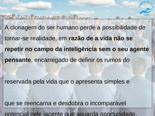 A clonagem do ser humano perde a possibilidade de
tornar-se realidade, em razão de a vida não se
repetir no campo da inteligência sem o seu agente
pensante, encarregado de definir os rumos do
reservada pela vida que o apresenta simples e
que se reencarna e desdobra o incomparável
potencial nele jacente que aguarda oportunidade.
 