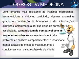 LOGROS DA MEDICINA
Vem tornando mais resistente às invasões microbianas,
bacteriológicas e viróticas; corrigindo, algumas anomalias
graças à contribuição de hormonas e das intervenções
cirúrgicas; amenizando a dor que deixa de apresentar-se
asselvajada, tornando-a mais compatível com as
forças morais dos seres; o entendimento dos
problemas e conflitos comportamentais; a insanidade
mental através de métodos mais humanos e
condicentes com o seu estágio de dignidade.
 