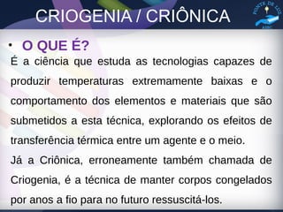 CRIOGENIA / CRIÔNICA
• O QUE É?
É a ciência que estuda as tecnologias capazes de
produzir temperaturas extremamente baixas e o
comportamento dos elementos e materiais que são
submetidos a esta técnica, explorando os efeitos de
transferência térmica entre um agente e o meio.
Já a Criônica, erroneamente também chamada de
Criogenia, é a técnica de manter corpos congelados
por anos a fio para no futuro ressuscitá-los.
 