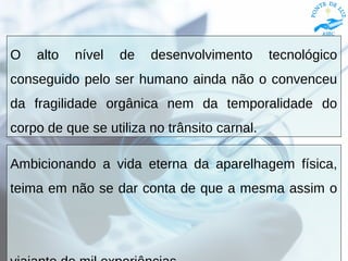 O alto nível de desenvolvimento tecnológico
conseguido pelo ser humano ainda não o convenceu
da fragilidade orgânica nem da temporalidade do
corpo de que se utiliza no trânsito carnal.
Ambicionando a vida eterna da aparelhagem física,
teima em não se dar conta de que a mesma assim o
 
