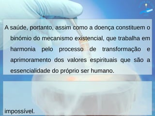 A saúde, portanto, assim como a doença constituem o
binómio do mecanismo existencial, que trabalha em
harmonia pelo processo de transformação e
aprimoramento dos valores espirituais que são a
essencialidade do próprio ser humano.
impossível.
 