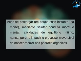 Pode-se postergar um pouco esse instante (da
morte), mediante salutar conduta moral e
mental, atividades de equilíbrio íntimo,
nunca, porém, impedir o processo irreversível
do nascer-morrer nos padrões orgânicos.
 