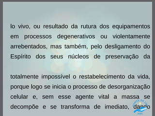 lo vivo, ou resultado da rutura dos equipamentos
em processos degenerativos ou violentamente
arrebentados, mas também, pelo desligamento do
Espírito dos seus núcleos de preservação da
totalmente impossível o restabelecimento da vida,
porque logo se inicia o processo de desorganização
celular e, sem esse agente vital a massa se
decompõe e se transforma de imediato, dando
 