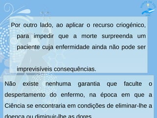 Por outro lado, ao aplicar o recurso criogénico,
para impedir que a morte surpreenda um
paciente cuja enfermidade ainda não pode ser
imprevisíveis consequências.
Não existe nenhuma garantia que faculte o
despertamento do enfermo, na época em que a
Ciência se encontraria em condições de eliminar-lhe a
 