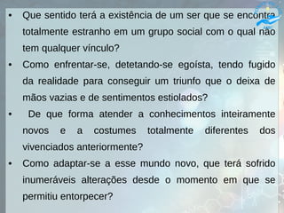 • Que sentido terá a existência de um ser que se encontra
totalmente estranho em um grupo social com o qual não
tem qualquer vínculo?
• Como enfrentar-se, detetando-se egoísta, tendo fugido
da realidade para conseguir um triunfo que o deixa de
mãos vazias e de sentimentos estiolados?
• De que forma atender a conhecimentos inteiramente
novos e a costumes totalmente diferentes dos
vivenciados anteriormente?
• Como adaptar-se a esse mundo novo, que terá sofrido
inumeráveis alterações desde o momento em que se
permitiu entorpecer?
 