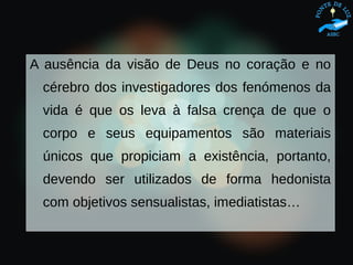 A ausência da visão de Deus no coração e no
cérebro dos investigadores dos fenómenos da
vida é que os leva à falsa crença de que o
corpo e seus equipamentos são materiais
únicos que propiciam a existência, portanto,
devendo ser utilizados de forma hedonista
com objetivos sensualistas, imediatistas…
 