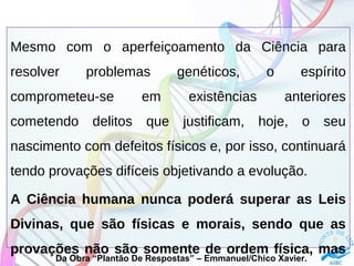 Mesmo com o aperfeiçoamento da Ciência para
resolver problemas genéticos, o espírito
comprometeu-se em existências anteriores
cometendo delitos que justificam, hoje, o seu
nascimento com defeitos físicos e, por isso, continuará
tendo provações difíceis objetivando a evolução.
A Ciência humana nunca poderá superar as Leis
Divinas, que são físicas e morais, sendo que as
provações não são somente de ordem física, mas
Da Obra “Plantão De Respostas” – Emmanuel/Chico Xavier.
 