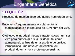 Engenharia Genética
• O QUE É?
Processo de manipulação dos genes num organismo.
Envolvem frequentemente o isolamento, a
manipulação e a introdução do ADN num ser vivo.
O objetivo é introduzir novas características num ser
vivo para aumentar a sua utilidade, tal como
aumentando a área de uma espécie de cultivo,
introduzindo uma nova característica, ou
produzindo uma nova proteína ou enzima.
 