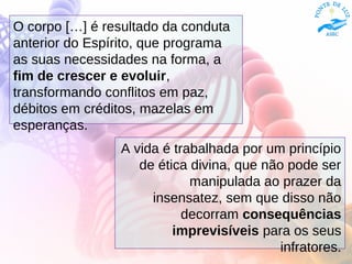 O corpo […] é resultado da conduta
anterior do Espírito, que programa
as suas necessidades na forma, a
fim de crescer e evoluir,
transformando conflitos em paz,
débitos em créditos, mazelas em
esperanças.
A vida é trabalhada por um princípio
de ética divina, que não pode ser
manipulada ao prazer da
insensatez, sem que disso não
decorram consequências
imprevisíveis para os seus
infratores.
 