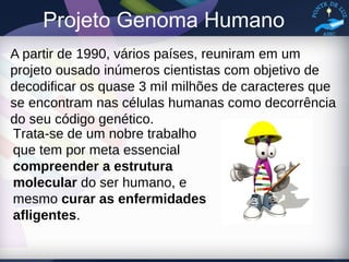 Projeto Genoma Humano
A partir de 1990, vários países, reuniram em um
projeto ousado inúmeros cientistas com objetivo de
decodificar os quase 3 mil milhões de caracteres que
se encontram nas células humanas como decorrência
do seu código genético.
Trata-se de um nobre trabalho
que tem por meta essencial
compreender a estrutura
molecular do ser humano, e
mesmo curar as enfermidades
afligentes.
 