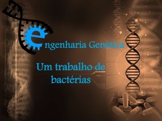 ngenharia Genética
Um trabalho de
bactérias
 