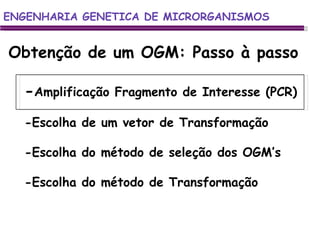 ENGENHARIA GENETICA DE MICRORGANISMOS ENGENHARIA GENETICA DE MICRORGANISMOS Obtenção de um OGM: Passo à passo - Amplificação Fragmento de Interesse (PCR) -Escolha de um vetor de Transformação -Escolha do método de seleção dos OGM’s -Escolha do método de Transformação 