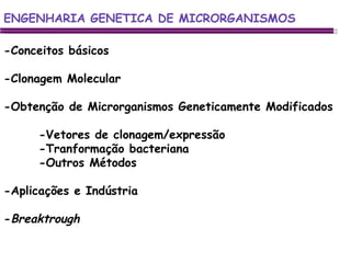 ENGENHARIA GENETICA DE MICRORGANISMOS ENGENHARIA GENETICA DE MICRORGANISMOS -Conceitos básicos -Clonagem Molecular -Obtenção de Microrganismos Geneticamente Modificados -Vetores de clonagem/expressão -Tranformação bacteriana -Outros Métodos -Aplicações e Indústria - Breaktrough 