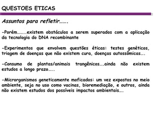 Assuntos para refletir……. -Porém……..existem obstáculos a serem superados com a aplicação da tecnologia do DNA recombinante -Experimentos que envolvem questões éticas: testes genéticos, triagem de doenças que não existem cura, doenças autossômicas…. -Consumo de plantas/animais trangênicos….ainda não existem estudos a longo prazo….. -Microrganismos geneticamente moficados: um vez expostos no meio ambiente, seja no uso como vacinas, bioremediação, e outros, ainda não existem estudos dos possíveis impactos ambientais…. QUESTOES ETICAS 