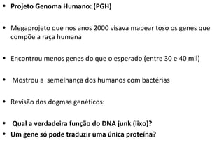 Projeto Genoma Humano: (PGH) Megaprojeto que nos anos 2000 visava mapear toso os genes que compõe a raça humana Encontrou menos genes do que o esperado (entre 30 e 40 mil) Mostrou a  semelhança dos humanos com bactérias Revisão dos dogmas genéticos:  Qual a verdadeira função do DNA junk (lixo)? Um gene só pode traduzir uma única proteína? 