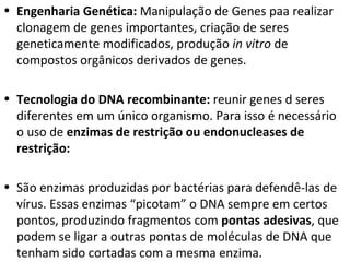 Engenharia Genética:  Manipulação de Genes paa realizar clonagem de genes importantes, criação de seres geneticamente modificados, produção  in vitro  de compostos orgânicos derivados de genes. Tecnologia do DNA recombinante:  reunir genes d seres diferentes em um único organismo. Para isso é necessário o uso de  enzimas de restrição ou endonucleases de restrição: São enzimas produzidas por bactérias para defendê-las de vírus. Essas enzimas “picotam” o DNA sempre em certos pontos, produzindo fragmentos com  pontas adesivas , que podem se ligar a outras pontas de moléculas de DNA que tenham sido cortadas com a mesma enzima.  