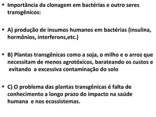 Importância da clonagem em bactérias e outro seres transgênicos: A) produção de insumos humanos em bactérias (insulina, hormônios, interferons,etc.) B) Plantas transgênicas como a soja, o milho e o arroz que necessitam de menos agrotóxicos, barateando os custos e  evitando  a excessiva contaminação do solo C) O problema das plantas transgênicas é falta de conhecimento a longo prazo do impacto na saúde humana  e nos ecossistemas. 