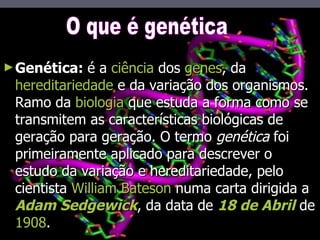 Genética:  é a  ciência  dos  genes , da  hereditariedade  e da variação dos organismos. Ramo da  biologia  que estuda a forma como se transmitem as características biológicas de geração para geração. O termo  genética  foi primeiramente aplicado para descrever o estudo da variação e hereditariedade, pelo cientista  William Bateson  numa carta dirigida a  Adam Sedgewick , da data de  18 de Abril  de  1908 . O que é genética 