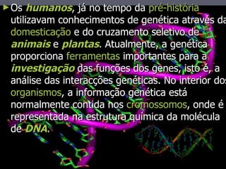 Os  humanos , já no tempo da  pré-história  utilizavam conhecimentos de genética através da  domesticação  e do cruzamento seletivo de  animais  e  plantas . Atualmente, a genética proporciona  ferramentas  importantes para a  investigação  das funções dos genes, isto é, a análise das interacções genéticas. No interior dos  organismos , a informação genética está normalmente contida nos  cromossomos , onde é representada na estrutura química da molécula de  DNA .  