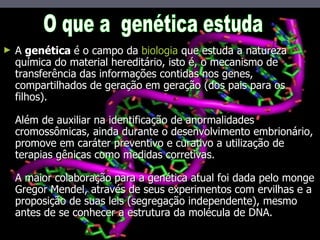 A  genética  é o campo da  biologia  que estuda a natureza química do material hereditário, isto é, o mecanismo de transferência das informações contidas nos genes, compartilhados de geração em geração (dos pais para os filhos). Além de auxiliar na identificação de anormalidades cromossômicas, ainda durante o desenvolvimento embrionário, promove em caráter preventivo e curativo a utilização de terapias gênicas como medidas corretivas. A maior colaboração para a genética atual foi dada pelo monge Gregor Mendel, através de seus experimentos com ervilhas e a proposição de suas leis (segregação independente), mesmo antes de se conhecer a estrutura da molécula de DNA.  O que a  genética estuda 