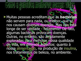 Muitas pessoas acreditam que as  bactérias  não servem para nada, ou melhor, que só nos causam diversas doenças. Mas isto está longe de ser verdade - felizmente! De fato, algumas bactérias provocam doenças. Outras, no entanto, são amplamente exploradas para melhorar nossa qualidade de vida, em diversos aspectos: quanto à nossa  alimentação , na produção de  insulina , nos tratamentos de beleza, no ambiente. Como a genética melhorou nossas vidas 