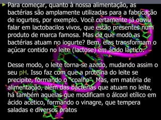 Para começar, quanto à nossa alimentação, as bactérias são amplamente utilizadas para a fabricação de iogurtes, por exemplo. Você certamente já ouviu falar em lactobacilos vivos, que estão presentes num produto de marca famosa. Mas de que modo as bactérias atuam no iogurte? Bem, elas transformam o açúcar contido no leite (lactose) em ácido láctico. Desse modo, o leite torna-se azedo, mudando assim o seu  pH . Isso faz com que a proteína do leite se precipite, formando o "coalho". Mas, em matéria de alimentação, além das bactérias que atuam no leite, há também aquelas que modificam o álcool etílico em ácido acético, formando o vinagre, que tempera saladas e diversos pratos  