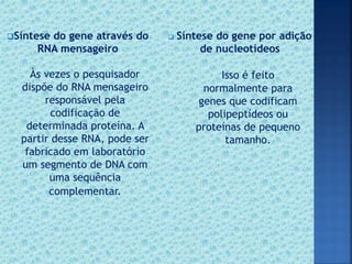 Síntese do gene através do
RNA mensageiro
 Síntese do gene por adição
de nucleotídeos
Às vezes o pesquisador
dispõe do RNA mensageiro
responsável pela
codificação de
determinada proteína. A
partir desse RNA, pode ser
fabricado em laboratório
um segmento de DNA com
uma sequência
complementar.
Isso é feito
normalmente para
genes que codificam
polipeptídeos ou
proteínas de pequeno
tamanho.
 