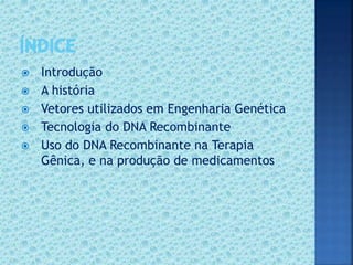  Introdução
 A história
 Vetores utilizados em Engenharia Genética
 Tecnologia do DNA Recombinante
 Uso do DNA Recombinante na Terapia
Gênica, e na produção de medicamentos
 