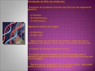 Introdução do DNA nas moléculas Exemplos de produtos oriundos das técnicas de engenharia genética  A insulina. Os interferonas. A interleucina. Algumas proteínas do sangue: A albumina. O fator VIII. Alguns tipos de ativadores das defesas orgânicas para o tratamento do câncer, como o fator necrosante de tumores. A criação de vacinas sintéticas contra: A criação e desenvolvimento de biotecnologias para a pesquisa segura de substâncias cuja manipulação envolve alto risco biológico: Vacinas que se preparam com vírus infecciosos, onde pode existir o risco de vazamento incontrolado. 