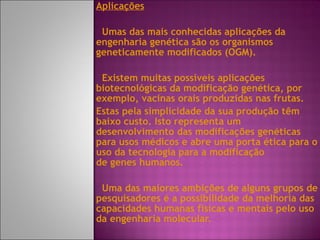 Aplicações Umas das mais conhecidas aplicações da engenharia genética são os organismos geneticamente modificados (OGM). Existem muitas possíveis aplicações biotecnológicas da modificação genética, por exemplo, vacinas orais produzidas nas frutas.  Estas pela simplicidade da sua produção têm baixo custo. Isto representa um desenvolvimento das modificações genéticas para usos médicos e abre uma porta ética para o uso da tecnologia para a modificação de genes humanos. Uma das maiores ambições de alguns grupos de pesquisadores é a possibilidade da melhoria das capacidades humanas físicas e mentais pelo uso da engenharia molecular. 