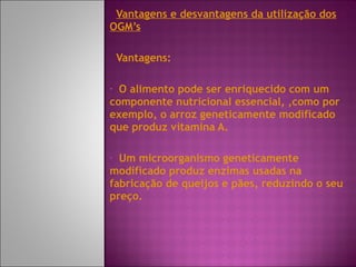 Vantagens e desvantagens da utilização dos OGM’s Vantagens:  O alimento pode ser enriquecido com um componente nutricional essencial, ,como por exemplo, o arroz geneticamente modificado que produz vitamina A. Um microorganismo geneticamente modificado produz enzimas usadas na fabricação de queijos e pães, reduzindo o seu preço. 