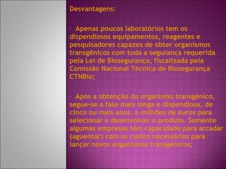 Desvantagens:  Apenas poucos laboratórios tem os dispendiosos equipamentos, reagentes e pesquisadores capazes de obter organismos transgênicos com toda a segurança requerida pela Lei de Biosegurança, fiscalizada pela Comissão Nacional Técnica de Biosegurança CTNBio; Após a obtenção do organismo transgénico, segue-se a fase mais longa e dispendiosa, de cinco ou mais anos, e milhões de euros para selecionar e desenvolver o produto. Somente algumas empresas têm capacidade para arcadar (aguentar) com os custos necessários para lançar novos organismos transgénicos; 