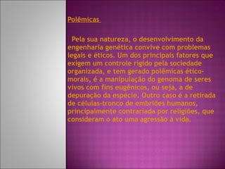 Polêmicas  Pela sua natureza, o desenvolvimento da engenharia genética convive com problemas legais e éticos. Um dos principais fatores que exigem um controle rígido pela sociedade organizada, e tem gerado polêmicas ético-morais, é a manipulação do genoma de seres vivos com fins eugênicos, ou seja, a de depuração da espécie. Outro caso é a retirada de células-tronco de embriões humanos, principalmente contrariada por religiões, que consideram o ato uma agressão à vida. 