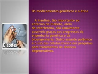 Os medicamentos genéticos e a ética  A insulina, tão importante ao enfermo de Diabete, além da interferona, são atualmente possíveis graças aos progressos da engenharia genética e da bioengenharia. Outro assunto polêmico é o uso das células-tronco em pesquisas para tratamentos de doenças degenerativas. 