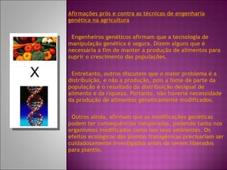 Afirmações prós e contra as técnicas de engenharia genética na agricultura Engenheiros genéticos afirmam que a tecnologia de manipulação genética é segura. Dizem alguns que é necessária a fim de manter a produção de alimentos para suprir o crescimento das populações. Entretanto, outros discutem que o maior problema é a distribuição, e não a produção, pois a fome de parte da população é o resultado da distribuição desigual de alimento e da riqueza. Portanto, não haveria necessidade da produção de alimentos geneticamente modificados. Outros ainda, afirmam que as modificações genéticas podem ter consequências inesperadas, podendo tanto nos organismos modificados como nos seus ambientes. Os efeitos ecológicos das plantas transgênicas precisariam ser cuidadosamente investigados antes de serem liberados para plantio. 