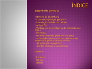 Engenharia genética  História da engenharia Era da manipulação genética Introdução do DNA nas células Aplicações Vantagens e desvantagens da utilização dos OGM’s Polêmicas Os medicamentos genéticos e a ética Afirmações prós e contra as técnicas de engenharia genética na agricultura Organismos transgênicos  Efeitos políticos e econômicos  Bioética A história Tópicos Teorias 