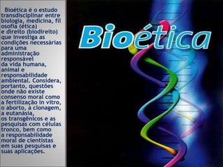 Bioética é o estudo transdisciplinar entre biologia, medicina, filosofia (ética) e direito (biodireito) que investiga as condições necessárias para uma administração responsável da vida humana, animal e responsabilidade ambiental. Considera, portanto, questões onde não existe consenso moral como a fertilização in vitro, o aborto, a clonagem, a eutanásia, os transgênicos e as pesquisas com células tronco, bem como a responsabilidade moral de cientistas em suas pesquisas e suas aplicações. 