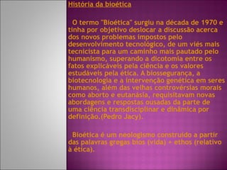 História da bioética O termo "Bioética" surgiu na década de 1970 e tinha por objetivo deslocar a discussão acerca dos novos problemas impostos pelo desenvolvimento tecnológico, de um viés mais tecnicista para um caminho mais pautado pelo humanismo, superando a dicotomia entre os fatos explicáveis pela ciência e os valores estudáveis pela ética. A biossegurança, a biotecnologia e a intervenção genética em seres humanos, além das velhas controvérsias morais como aborto e eutanásia, requisitavam novas abordagens e respostas ousadas da parte de uma ciência transdisciplinar e dinâmica por definição.(Pedro Jacy). Bioética é um neologismo construído a partir das palavras gregas bios (vida) + ethos (relativo à ética). 