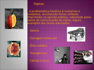 Tópicos A problemática bioética é numerosa e complexa, envolvendo fortes reflexos imprimidos na opinião pública, sobretudo pelos meios de comunicação de massa. Alguns exemplos dos temas alarmados: Aborto Clonagem molecular  Ética médica Transgênicos Células tronco 