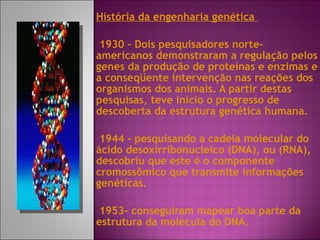História da engenharia genética  1930 - Dois pesquisadores norte-americanos demonstraram a regulação pelos genes da produção de proteínas e enzimas e a conseqüente intervenção nas reações dos organismos dos animais. A partir destas pesquisas, teve início o progresso de descoberta da estrutura genética humana.  1944 - pesquisando a cadeia molecular do ácido desoxirribonucleico (DNA), ou (RNA), descobriu que este é o componente cromossômico que transmite informações genéticas. 1953- conseguiram mapear boa parte da estrutura da molécula do DNA. 