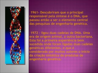 1961-  Descobriram que o principal responsável pela síntese é o DNA, que passou então a ser o elemento central das pesquisas de engenharia genética. 1972 - ligou duas cadeias de DNA. Uma era de origem animal, a outra bacteriana. Esta foi a primeira experiência bem sucedida onde foram ligadas duas cadeias genéticas diferentes, e que é considerada por muitos autores o início da criação sintética de produtos de engenharia genética. 