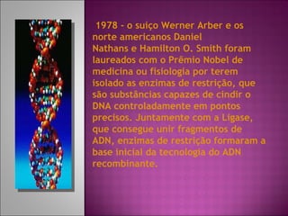 1978 - o suíço Werner Arber e os norte americanos Daniel Nathans e Hamilton O. Smith foram laureados com o Prêmio Nobel de medicina ou fisiologia por terem isolado as enzimas de restrição, que são substâncias capazes de cindir o DNA controladamente em pontos precisos. Juntamente com a Ligase, que consegue unir fragmentos de ADN, enzimas de restrição formaram a base inicial da tecnologia do ADN recombinante. 